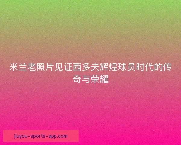 米兰老照片见证西多夫辉煌球员时代的传奇与荣耀