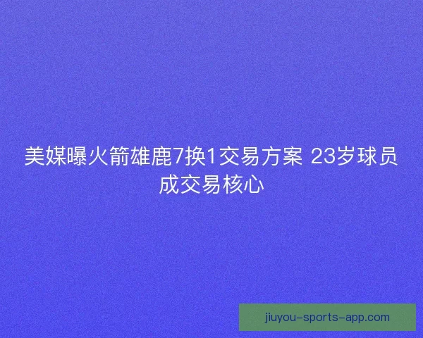 美媒曝火箭雄鹿7换1交易方案 23岁球员成交易核心