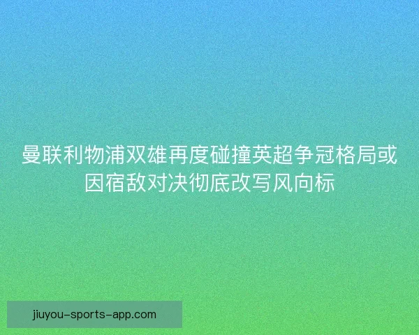 曼联利物浦双雄再度碰撞英超争冠格局或因宿敌对决彻底改写风向标