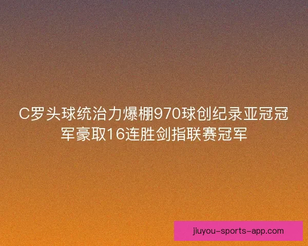 C罗头球统治力爆棚970球创纪录亚冠冠军豪取16连胜剑指联赛冠军 C罗头球统治力爆棚970球创纪录亚冠冠军豪取16连胜剑指联赛冠军