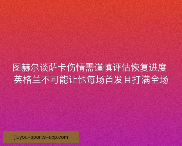 图赫尔谈萨卡伤情需谨慎评估恢复进度 英格兰不可能让他每场首发且打满全场 图赫尔谈萨卡伤情需谨慎评估恢复进度 英格兰不可能让他每场首发且打满全场