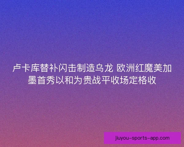 卢卡库替补闪击制造乌龙 欧洲红魔美加墨首秀以和为贵战平收场定格收 卢卡库替补闪击制造乌龙 欧洲红魔美加墨首秀以和为贵战平收场定格收